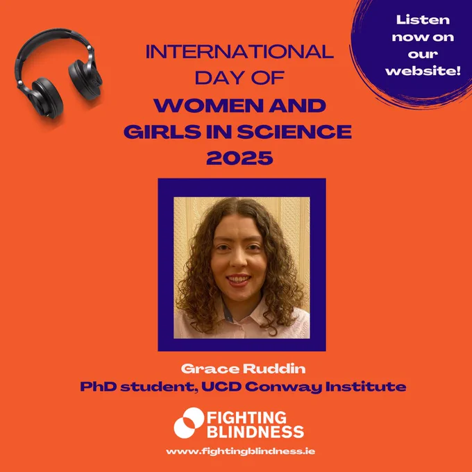 The image shows a headshot of Grace Ruddin, PhD student, UCD Conway Institute, on an orange background, including the title ‘INTERNATIONAL DAY OF WOMEN AND GIRLS IN SCIENCE 2025’. At the top left corner of the image there is a pair of headsets and at the top right corner there is the text: Listen now on our website! At the bottom of the image, there is the Fighting Blindness logo with the website address www.fightingblindness.ie.