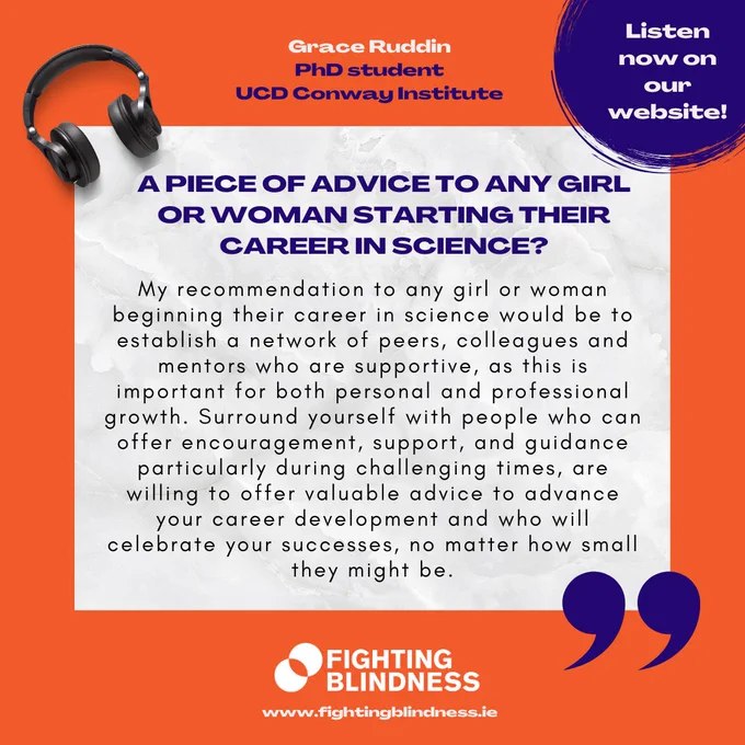 The image includes the following wording. At the top middle part it says: Grace Ruddin, PhD student, UCD Conway Institute. Below it, it’s written on a white background: A PIECE OF ADVICE TO ANY GIRL OR WOMAN STARTING THEIR CAREER IN SCIENCE? My recommendation to any girl or woman beginning their career in science would be to establish a network of peers, colleagues and mentors who are supportive, as this is important for both personal and professional growth. Surround yourself with people who can offer encouragement, support, and guidance particularly during challenging times, are willing to offer valuable advice to advance your career development and who will celebrate your successes, no matter how small they might be. At the top left corner of the image there is a pair of headsets and at the top right corner there is the text: Listen now on our website! At the bottom of the image, there is the Fighting Blindness logo with the website address www.fightingblindness.ie.
