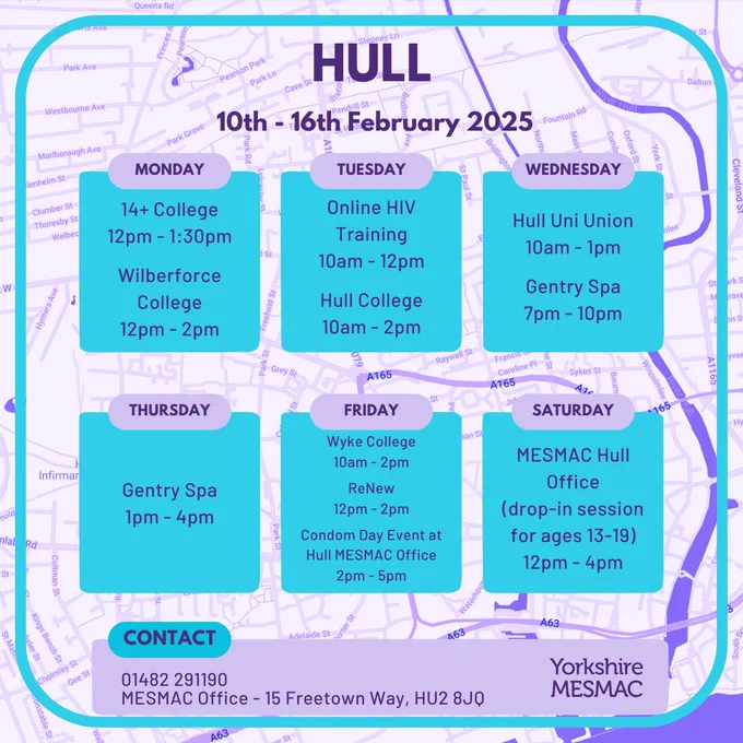 Hull 10th-16th February 2025. Monday. 14  College, 12pm-1:30pm. Wilberforce College, 12pm-2pm. Tuesday. Online HIV Training, 10am-12pm. Hull College, 10am-2pm. Wednesday. 10am-1pm. Gentry Spa, 7pm-10pm. Thursday. Gentry Spa, 1pm-4pm. Friday. Wyke College, 10am-2pm. ReNew, 12pm-2pm. Condom Day Event at Hull Mesmac Office, 2pm-5pm. Saturday. Mesmac Hull Office, drop-in session for ages 13-19, 12pm-4pm. Contact: 01482291190 / Mesmac Office - 15 Freetown Way, HU2 8JQ. Yorkshire Mesmac