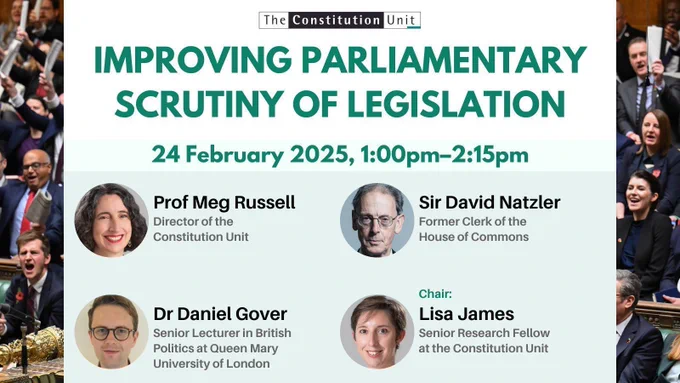 The Constitution Unit. Improving parliamentary scrutiny of legislation. 24 February 2025, 1:00pm–2:15pm. Prof Meg Russell (Director of the Constitution Unit). Sir David Natzler (Former Clerk of the House of Commons). Dr Daniel Gover (Senior Lecturer in British Politics at Queen Mary University of London). Chair: Lisa James (Senior Research Fellow at the Constitution Unit).