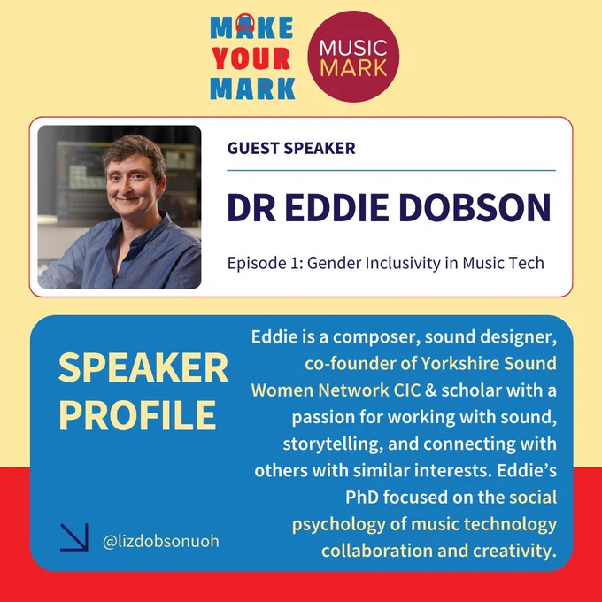 Text reads: GUEST SPEAKER. DR EDDIE DOBSON. Episode 1: Gender Inclusivity in Music Tech. SPEAKER PROFILE. Eddie is a composer, sound designer, co-founder of Yorkshire Sound Women Network CIC & scholar with a passion for working with sound, storytelling, and connecting with others with similar interests. Eddie’s PhD focused on the social psychology of music technology collaboration and creativity. A photo of Eddie is top left. The Music Mark logo and Make Your Mark logo are top and centre.
