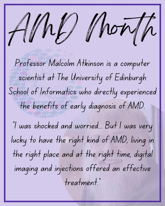 Black text on a light purple background. The text reads:
Professor Malcolm Atkinson is a computer scientist at The University of Edinburgh School of Informatics who directly experienced the benefits of early diagnosis of AMD.
“I was shocked and worried... But I was very lucky to have the right kind of AMD, living in the right place and at the right time, digital imaging and injections offered an effective treatment."