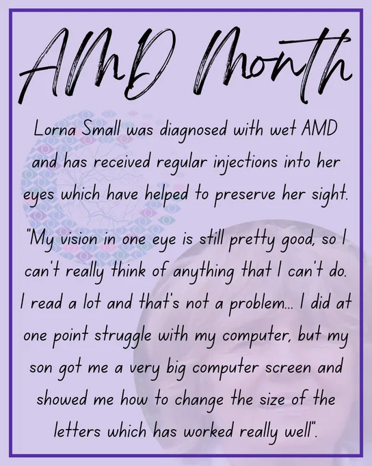 Black text on a light purple background. The text reads:
Lorna Small was diagnosed with wet AMD and has received regular injections into her eyes which have helped to preserve her sight.
“My vision in one eye is still pretty good, so I can’t really think of anything that I can’t do. I read a lot and that’s not a problem... I did at one point struggle with my computer, but my son got me a very big computer screen and showed me how to change the size of the letters which has worked really well.”