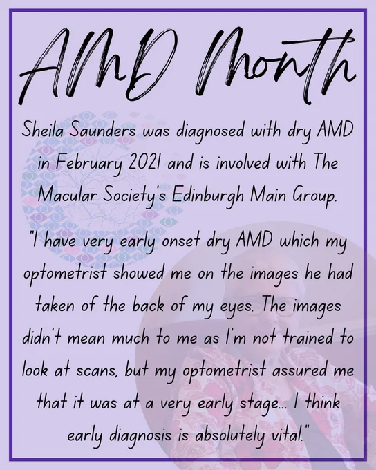 Black text on a light purple background. The text reads:
Sheila Saunders was diagnosed with dry AMD in February 2021 and is involved with The Macular Society's Edinburgh Main Group.
"I have very early onset dry AMD which my optometrist showed me on the images he had taken of the back of my eyes. The images didn’t mean much to me as I’m not trained to look at scans, but my optometrist assured me that it was at a very early stage... I think early diagnosis is absolutely vital."