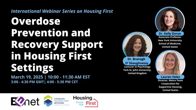 International Housing First webinar series: Overdose prevention and recovery support in housing first settings. March 19, 2025, 10 - 11:30 AM EST. Speakers include: Dr. Kelly Doran, Associate Professor, New York University School of Medicine, United States; Dr. Branagh O' Shaughnessy, Lecturer in Psychology, York St. John University, United Kingdom; and Lauren Velez, Director, Metro Team, Corporation for Supportive Housing, United States. Organizers include: EENet, Canadian Housing First Network Community of Interest, Housing First Europe Hub. 