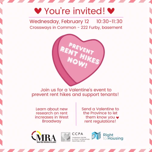 You're Invited

Wednesday, February 12 10:30-11:30

[Text in a pink heart]: Prevent rent hikes now!

Join us for a valentine's event to prevent rent hikes and support tenants!

Learn about new research on rent increases in West Broadway. Send a Valentine to the Province to let them know you "heart emoji" rent regulations!