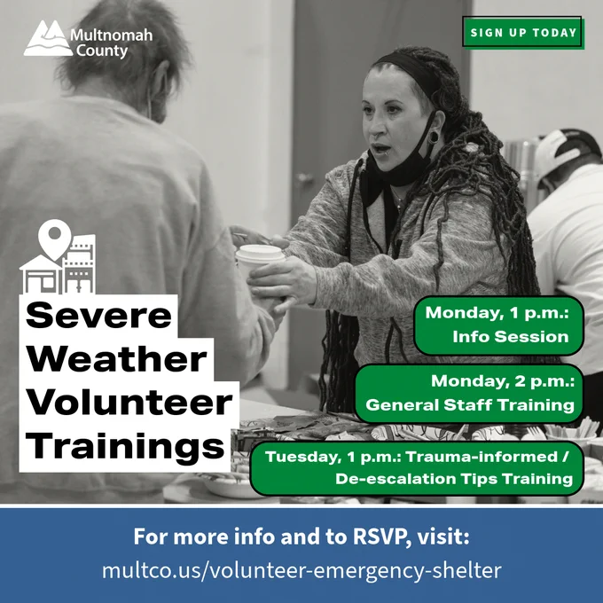 Background image of a volunteer helping a shelter participant in grayscale. Multnomah County logo in white on top left. White icon of a shelter.

Text: Sign up today green button at top right. Severe weather volunteers trainings in a white textbox. Monday, 1 p.m., info session. Monday, 2 p.m., General Staff Training. Tuesday, 1 p.m., Trauma-informed / de-escalation tips training. For more info and to RSVP, visit: multco.us/volunteer-emergency-shelter.