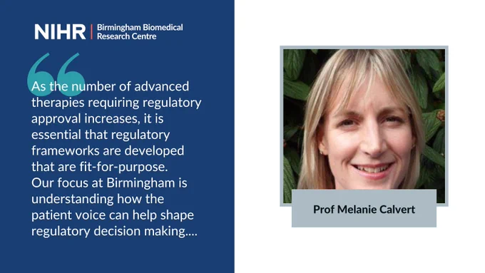Picture and quote of Prof Melanie Calvert: "As the number of advanced therapies requiring regulatory approval increases, it is essential that regulatory frameworks are developed that are fit-for-purpose. 
Our focus at Birmingham is understanding how the patient voice can help shape regulatory decision making...." NIHR Birmingham BRC logo