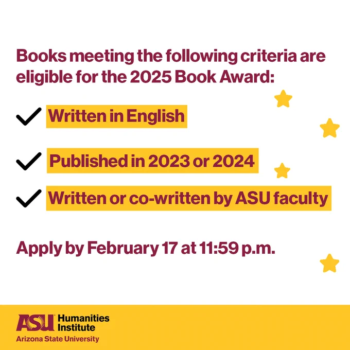 Graphic with the following maroon text: "Books meeting the following criteria are eligible for the 2025 Book Award: written in English, published in 2023 or 2024, and written or co-written by ASU faculty. Apply by February 17 at 11:59 p.m." Four gold stars are scattered on the right-hand side and eligibility requirements are highlighted in gold. At the bottom, there is a gold border with the logo for the ASU Humanities Institute it.