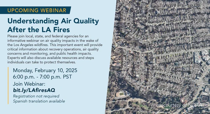 Upcoming Webinar: Understanding Air Quality After the LA Fires. Please join local, state and federal for an informative webinar on air quality impacts in the wake of the Los Angeles wildfires. This important event will provide critical information about recovery operations, air quality concerns and monitoring, and public health impacts. Experts will also discuss available resources and steps individuals can take to protect themselves. Monday, February 10, 2025. 6:00 p.m. to 7:00 p.m. PST. Join Webinar: bit.ly/LAfiresAQ. Registration not required. Spanish translation available. Satellite image of fire-damaged neighborhood in Altadena, California courtesy of NOAA.