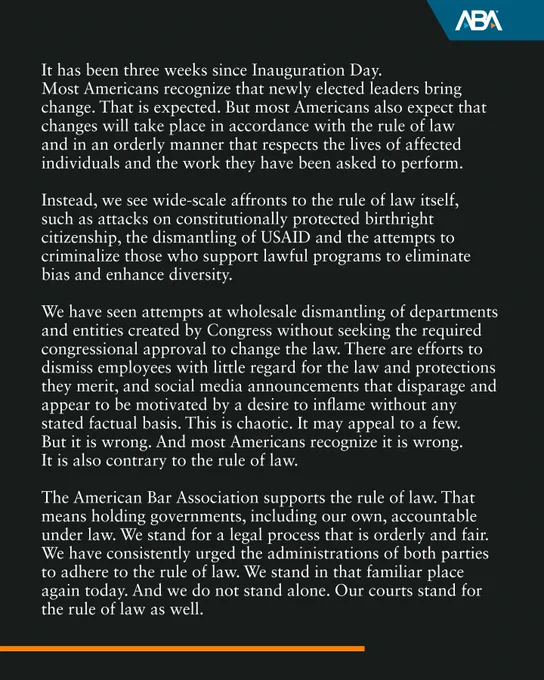 Instead, we see wide-scale affronts to the rule of law itself, such as attacks on constitutionally protected birthright citizenship, the dismantling of USAID and the attempts to criminalize those who support lawful programs to eliminate bias and enhance diversity.

We have seen attempts at wholesale dismantling of departments and entities created by Congress without seeking the required congressional approval to change the law. There are efforts to dismiss employees with little regard for the law and protections they merit, and social media announcements that disparage and appear to be motivated by a desire to inflame without any stated factual basis. This is chaotic. It may appeal to a few. But it is wrong. And most Americans recognize it is wrong. It is also contrary to the rule of law. 