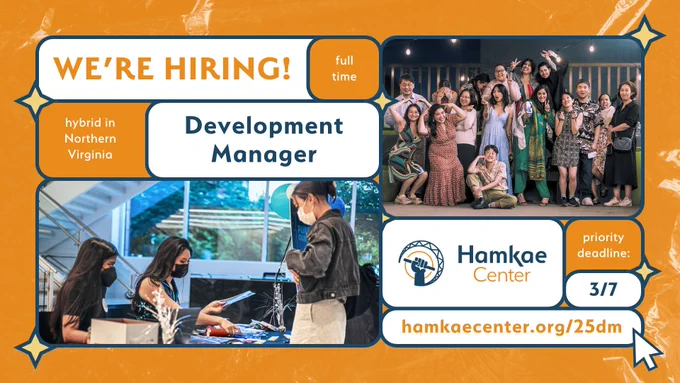 Hamkae Center: We're Hiring!
Hybrid in Northern Virginia. Full-time Development Manager.
Priority deadline: 3/7.
hamkaecenter.org/25dm

Photo of Hamkae Center staff at a check-in table, handing an attendee an event program at Hamkae Center's Pursuing Our Dreams 2022. Group photo of Hamkae Center staff and board members wearing fancy clothes at Hamkae Center's Pursuing Our Dreams 2024. 