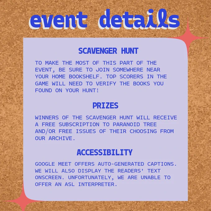 To make the most of the bookshelf scavenger hunt, join from somewhere near your home book stash. Winners will need to verify the books they found to claim their prizes (in the form of Paranoid Tree zines and subscriptions). Google Meet offers auto-generated captions, and we will have the readers’ text displayed onscreen. Unfortunately, we are not able to provide an ASL translator for this event.
