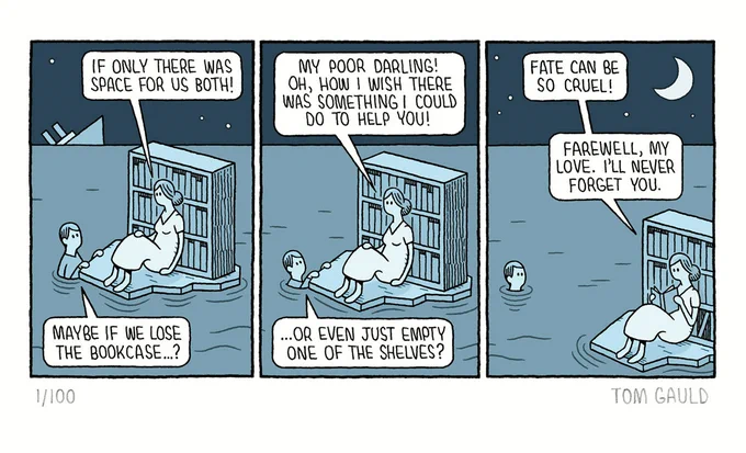 A Comic strip. 

Panel 1: On the horizon a large passenger ship sinks into the sea. A woman sits on a raft, "if only there was space for us both!" she says as she leans back on a large, well-stocked bookcase. Her lover, clinging to the raft replies "Maybe if we lose the bookcase...?" 

Panel 2. "My poor darling!" says the woman "Oh, how I wish there was something I could do to help you". The lover, now sunk further into the water continues "... or even just empty one of the shelves?" 

Panel 3. The lover is now neck-deep in the water and the raft has been carried away on the tide. "Fate can be so cruel" muses the woman, without looking up from the book that she is now reading "Farewell my love. I'll never forget you."