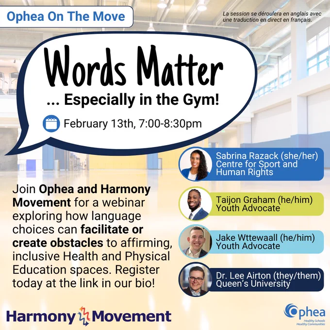 Ophea On the Move

Words Matter
... Especially in the Gym!
February 13th, 7:00-8:30pm

La session se déroulera en anglais avec une traduction en direct en français.

Join Ophea and Harmony Movement for a webinar exploring how language choices can facilitate or create obstacles to affirming, inclusive Health and Physical Education spaces. Register today at the link in our bio!

Sabrina Razack (she/her)
Centre for Sport and Human Rights
Taijon Graham (he/him) Youth Advocate
Jake Wttewaall (he/him)
Youth Advocate
Dr. Lee Airton (they/them)
Queen’s University

Logos of Ophea and Harmony Movement.