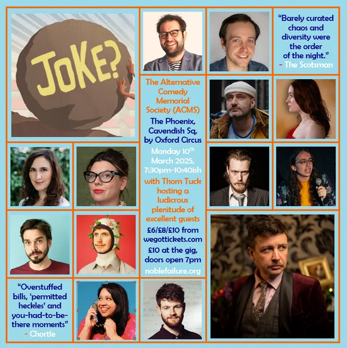 The Alternative Comedy Memorial Society (ACMS)
The Phoenix, Cavendish Sq, by Oxford Circus
Monday 10th March 2025, 7:30pm-10:40ish
with Thom Tuck hosting a ludicrous plenitude of excellent guests: Adam Larter, Ben Target, Caroline Barton & Alexander Richmond, Charlie Vero-Martin, Emma Davies, Guy Kelly, Joe Mayo, Joz Norris, Mikey Bligh-Smith, Suchandrika Chakrabarti, Tom Whiston
£6/£8/£10 from wegottickets.com
£10 at the gig, doors open 7pm
noblefailure.org