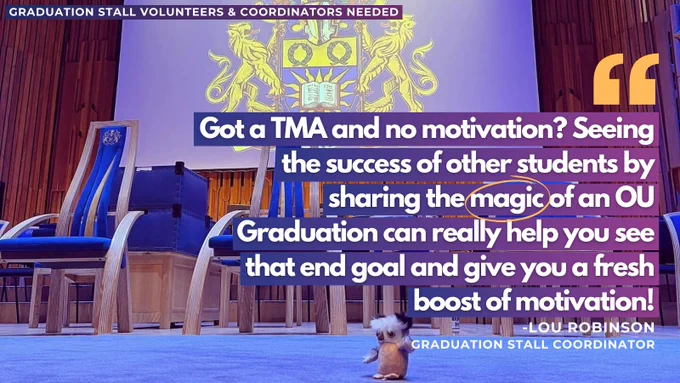 Text saying 'Graduation stall volunteers and coordinators needed' with a background of an pen University Graduation stage and a quote saying 'Got a TMA and no motivation? Seeing the success of other students by sharing the magic of an OU graduation can really help you see that end goal and give you a fresh boost of motivation!'