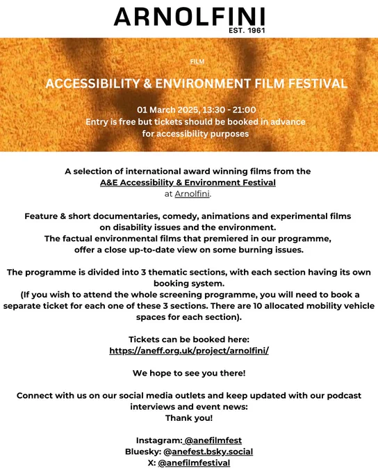 Flyer for the A&E Accessibility & Environment Film Festival. txt reads:  
01 March 2025, 13:30 - 21:00
Entry is free but tickets should be booked in advance for accessibility purposes 
A selection of international award winning films from the 
A&E Accessibility & Environment Festival 
at Arnolfini. 
Feature & short documentaries, comedy, animations and experimental films 
on disability issues and the environment. 
The factual environmental films that premiered in our programme, 
offer a close up-to-date view on some burning issues.
The programme is divided into 3 thematic sections, with each section having its own booking system.
 (If you wish to attend the whole screening programme, you will need to book a separate ticket for each one of these 3 sections. There are 10 allocated mobility vehicle spaces for each section).
Tickets can be booked here:
https://aneff.org.uk/project/arnolfini/
We hope to see you there!
Connect with us and listen to our podcasts.
Thank you!