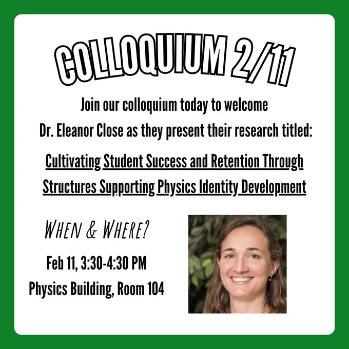 A colloquium flyer with the title, "Colloquium 2/11". Text below says, "Join our colloquium today to welcome Dr. Eleanor Close as they present their research titled:". Underlined text below says, "Cultivating Student Success and Retention Through Structures Supporting Physics Identity Development". Text in the bottom left says, "When & Where?", with follow-up text below that says, "Feb 11, 3:30-4:30 PM, Physics Building, Room 104". In the bottom right corner is a picture of Dr. Eleanor Close.