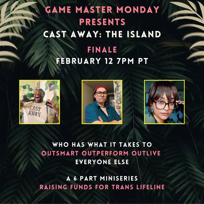 Three players remain! 

Game Master Monday Presents
Cast Away: The Island

Finale
February 12 7pm PT

Who has what it takes to
Outsmart Outperform Outlive
Everyone Else

A 6 Part Miniseries Raising Funds for Trans Lifeline