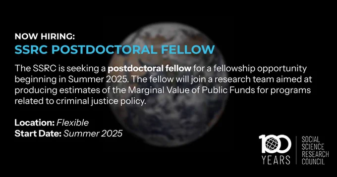 NOW HIRING:
SSRC Postdoctoral Fellow
The SSRC is seeking a postdoctoral fellow for a fellowship opportunity beginning in Summer 2025. The fellow will join a research team aimed at producing estimates of the Marginal Value of Public Funds for programs related to criminal justice policy. 

Location: Flexible
Start Date: Summer 2025
