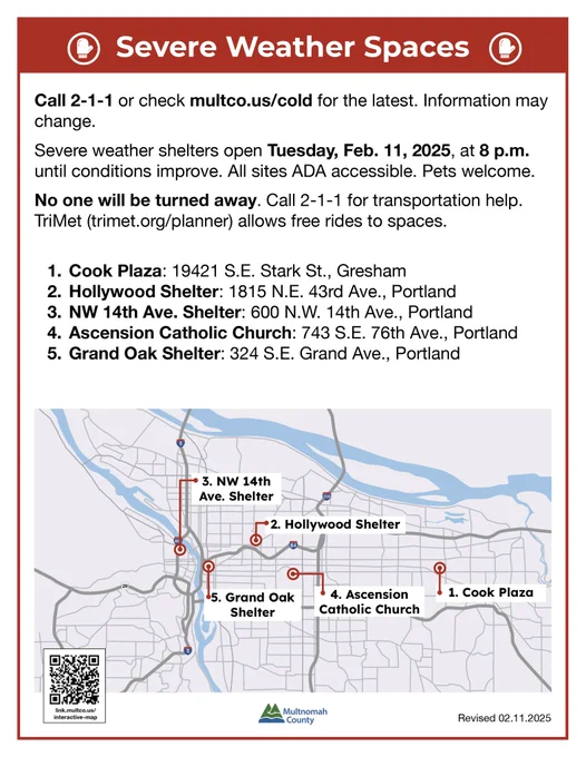 Information for severe weather shelters that are open today at 8pm. 🔷Cook Plaza (19421 S.E. Stark St., Gresham) — operated by Cultivate Initiatives
🔷Hollywood Shelter (1815 N.E. 43rd Ave., Portland) — operated by Transition Projects
🔷NW 14th Avenue Shelter (600 N.W. 14th Ave., Portland) — operated by Do Good Multnomah
🔹 (NEW Feb. 11) Ascension Catholic Church (743 S.E. 76th Ave., Portland) — operated by the County
🔹(NEW Feb. 11) Grand Oak Shelter (324 S.E. Grand Ave., Portland) — operated by the County