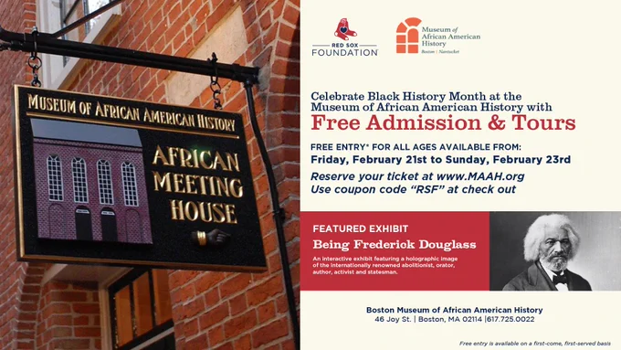 TEXT: 
Celebrate Black History Month at the Museum of African American History with Free Admission & Tours
Free entry* for all ages available from Friday, February 21st to Sunday, February 23rd
Reserve your ticket at www.MAAH.org
Use coupon code "RSF" at check out

Featured Exhibit: Being Frederick Douglass
An interactive exhibit featuring a holographic image of the internationally renowned abolitionist, orator, author, activist and statesman.

Boston Museum of African American History
46 Joy St. | Boston, MA 02114 | 617.725.0022
*Free entry is available on a first-come, first-served basis

IMAGES:
A photo of the Museum of African American History. Text is overlaid on a white background along with a portrait of Frederick Douglass and the logos of the Red Sox Foundation and the Museum of African American History.