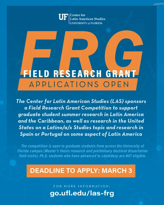 Flyer for Field Research Grants (FRG): Applications Open! The Center for Latin American Studies (LAS) sponsors a Field Research Grant Competition to support graduate student summer research in Latin America and the Caribbean, as well as research in the United States on a Latinx Studies topic and research in Spain or Portugal on some aspect of Latin America. The competition is open to graduate students from across the University of Florida campus (Master’s thesis research and preliminary doctoral dissertation field visits). Ph.D. students who have advanced to candidacy are NOT eligible. DEADLINE TO APPLY: MARCH 3.