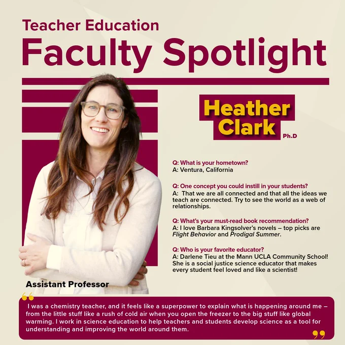 Headshot of Dr. Heather Clark, Ph.D., Assistant Professor in Teacher Education. Text says 'Faculty Spotlight.' What is your hometown? A: Ventura, California. One concept that you could instill in your students? That we are all connected and that all ideas we teach are connected. Try to see the world as a web of relationships. What's your must-read book recommendation? I love Barbara Kingsolver's novels--top picks are Flight Behavior and Prodigal Summer. Who is your favorite educator? Darlene Tieu at the Mann UCLA Community School! She is a social science educator that makes every student feel loved and like a scientist! "I was a chemistry teacher and it feels like superpower to explain what is happening around me - from the little stuff like a rush of cold air when you open the freezer to the big stuff like global warming. I work in science education to help teachers and students develop science as a tool for understanding and improving the world around them."