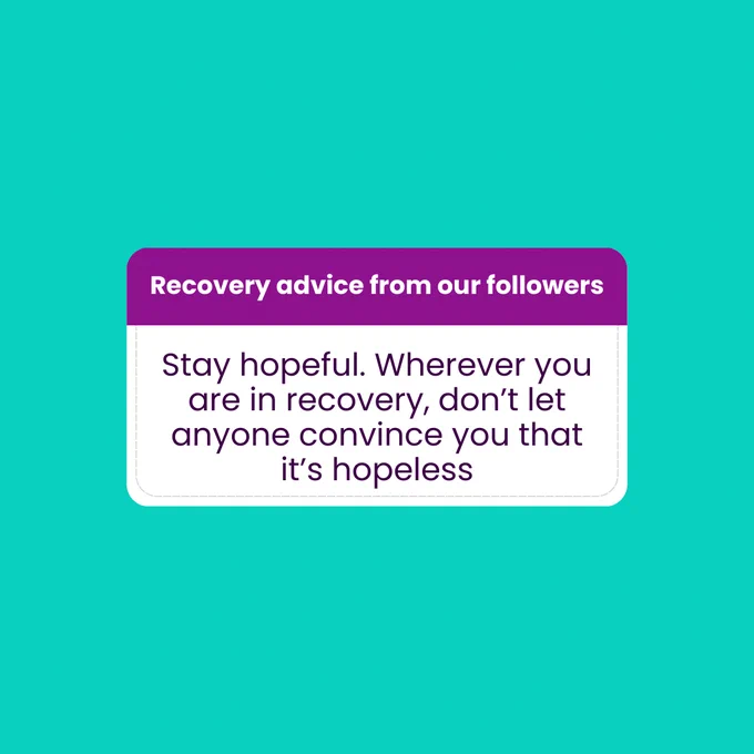 Teal background with Instagram answer box in the middle of the slide. This continues for all of the slides following. The top of the answer box is in dark purple with white text reading 'Recovery advice from our followers'. In the larger, darker grey box below reads the text 'Stay hopeful. Wherever you are in recovery, don't let anyone convince you that it's hopeless'.