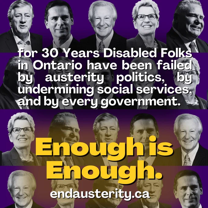 The image is a composite of black-and-white portraits of various Ontario Premiers--Mike Harris, Ernie Eves, Dalton McGuinty, Kathleen Wynne, and Doug Ford, arranged in repeating rows against a purple background. Superimposed over the portraits is bold white text reading: "for 30 Years Disabled Folks in Ontario have been failed by austerity politics, by undermining social services, and by every government.". 

Below this, in the lower third, is a large, contrasting yellow text reading: "Enough is Enough."

Followed by white text reading "endausterity.ca"
