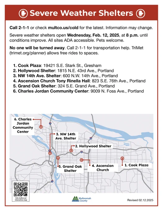 Severe Weather Shelters 

Call 2-1-1 or check multco.us/cold for the latest. Information may change.
Severe weather shelters open Wednesday, Feb. 12, 2025, until conditions improve. All sites ADA accessible. Pets welcome.
No one will be turned away. Call 2-1-1 for transportation help. TriMet (trimet.org/planner) allows free rides to spaces. 

▪️ Cook Plaza: 19421 S.E. Stark St., Gresham
▪️ Hollywood Shelter: 1815 N.E. 43rd Ave., Portland
▪️ NW 14th Ave. Shelter: 600 N.W. 14th Ave., Portland 
▪️ Ascension Catholic Church: 743 S.E. 76th Ave., Portland
▪️ Grand Oak Shelter: 324 S.E. Grand Ave., Portland
▪️ Charles Jordan Community Center: 9009 N. Foss Ave., Portland
