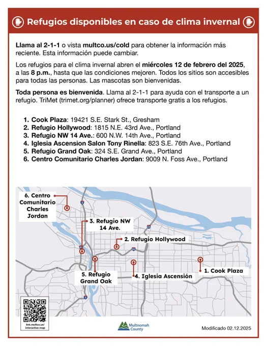Refugios disponible en caso de clima invernal:

Llama al 2-1-1 o vista multco.us/cold para obtener la información más reciente. Esta información puede cambiar. 
Los refugios para el clima invernal abren el miércoles 12 de febrero del 2025, hasta que las condiciones mejoren. Todos los sitios son accesibles para todas las personas. Las mascotas son bienvenidas.
Toda persona es bienvenida. Llama al 2-1-1 para ayuda con el transporte a un refugio. TriMet (trimet.org/planner) ofrece transporte gratis a los refugios.  

▪️ Cook Plaza: 19421 S.E. Stark St., Gresham
▪️ Refugio Hollywood: 1815 N.E. 43rd Ave., Portland
▪️ Refugio NW 14 Ave.: 600 N.W. 14th Ave., Portland 
▪️ Iglesia Católica Ascension: 743 S.E. 76th Ave., Portland
▪️ Refugio Grand Oak: 324 S.E. Grand Ave., Portland
️▪️ Centro Comunitario Charles Jordan: 9009 N. Foss Ave., Portland
