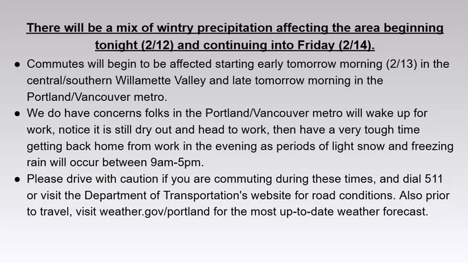 There will be a mix of wintry precipitation affecting the area beginning tonight (2/12) and continuing into Friday (2/14).
Commutes will begin to be affected starting early tomorrow morning (2/13) in the central/southern Willamette Valley and late tomorrow morning in the Portland/Vancouver metro.
We do have concerns folks in the Portland/Vancouver metro will wake up for work, notice it is still dry out and head to work, then have a very tough time getting back home from work in the evening as periods of light snow and freezing rain will occur between 9am-5pm.
Please drive with caution if you are commuting during these times, and dial 511 or visit the Department of Transportation's website for road conditions. Also prior to travel, visit weather.gov/portland for the most up-to-date weather forecast.