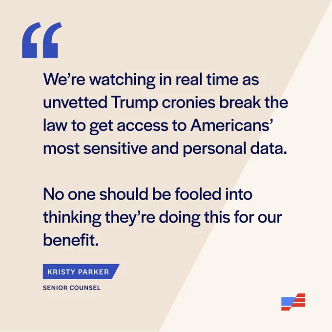 "We’re watching in real time as unvetted Trump cronies break the law to get access to Americans’ most sensitive and personal data,” said Kristy Parker, Counsel for the case. “No one should be fooled into thinking they’re doing this for our benefit."