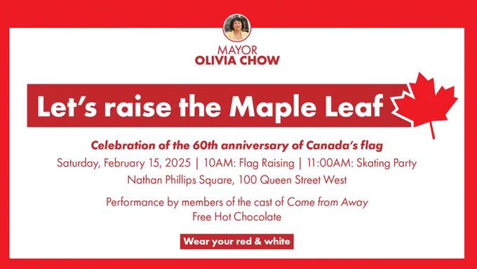 Let's raise the Maple Leaf

Celebration of the 60th anniversary of Canada's flag

Saturday, February 15, 2025
10 AM: Flag Raising
11 AM: Skating Party

Nathan Phillips Square, 100 Queen Street West

Performances by the cast of Come From Away
Free Hot Chocolate

Wear your red and white