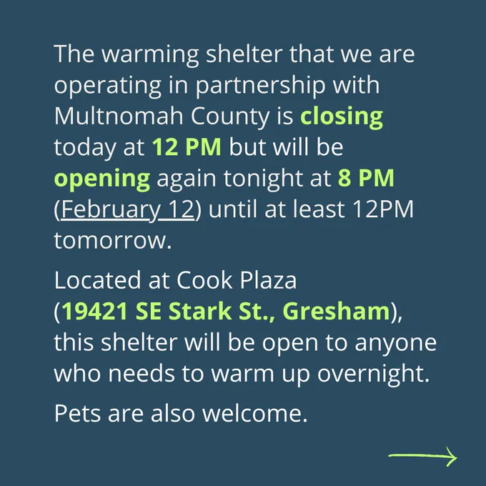 On a blue background, it reads, “The warming shelter that we are operating in partnership with Multnomah County is closing today at 12 PM but will be opening again tonight at 8 PM (February 12) until at least 12Pm tomorrow. Located at Cook Plaza (19421 SE Stark St., Gresham), this shelter will be open to anyone who needs to warm up overnight. Pets are also welcome.” A small green arrow is in the bottom corner indicating there is more information. 