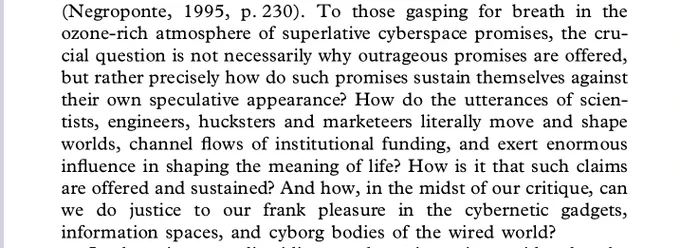 To those gasping for breath in the ozone-rich atmosphere of superlative cyberspace promises, the crucial question is not necessarily why outrageous promises are offered, but rather precisely how do such promises sustain themselves against their own speculative appearance? How do the utterances of scien-tists, engineers, hucksters and marketeers literally move and shape worlds, channel flows of institutional funding, and exert enormous influence in shaping the meaning of life? How is it that such claims are offered and sustained? And how, in the midst of our critique, can we do justice to our frank pleasure in the cybernetic gadgets, information spaces, and cyborg bodies of the wired world?