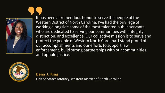 U.S. Attorney Dena J. King quote: "“It has been a tremendous honor to serve the people of the Western District of North Carolina. I’ve had the privilege of working alongside some of the most talented public servants who are dedicated to serving our communities with integrity, distinction, and excellence. Our collective mission is to serve and protect the people of Western North Carolina. I stand proud of our accomplishments and our efforts to support law enforcement, build strong partnerships with our communities, and uphold justice.”