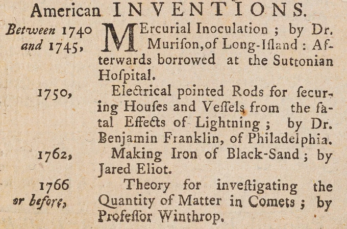 A list of American inventions published in a dozen or more American newspapers before the American Revolution in the 1770s. It lists "mercurial inoculation; by Dr. Murison of Long-Island,"; "Electrical pointed Rods for securing Houses and Vessels from the fatal Effects of Lightning; by Dr. Benjamin Franklin, of Philadelphia"; "Making Iron of Black-Sand; by Jared Eliot"; and "Theory for investigating the Quantity of Matter in Comets by Professor Winthrop," as being America's greatest scientific inventions and achievements up to that point.