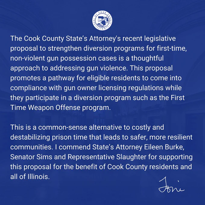 The Cook County State’s Attorney's recent legislative proposal to strengthen diversion programs for first-time, non-violent gun possession cases is a thoughtful approach to addressing gun violence. This proposal promotes a pathway for eligible residents to come into compliance with gun owner licensing regulations while they participate in a diversion program such as the First Time Weapon Offense program. 
 
This is a common-sense alternative to costly and destabilizing prison time that leads to safer, more resilient communities. I commend State’s Attorney Eileen Burke, Senator Sims and Representative Slaughter for supporting this proposal for the benefit of Cook County residents and all of Illinois.