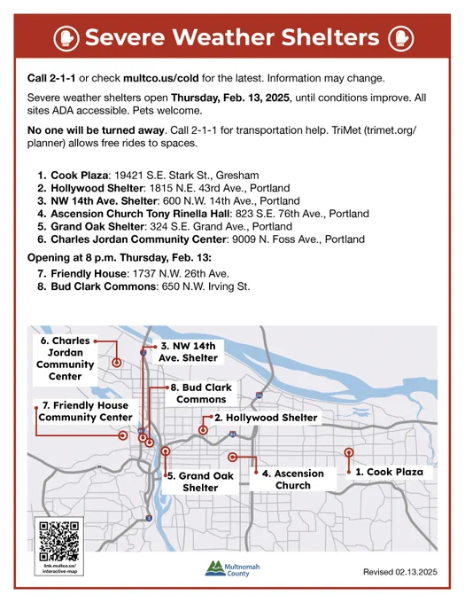 Call 2-1-1 or check multco.us/cold for the latest. Information may change.

Severe weather shelters open Thursday, Feb. 13, 2025, until conditions improve. All sites ADA accessible. Pets welcome.

No one will be turned away. Call 2-1-1 for transportation help. TriMet (trimet.org/planner) allows free rides to spaces.

- Cook Plaza: 19421 S.E. Stark St., Gresham
- Hollywood Shelter: 1815 N.E. 43rd Ave., Portland
- NW 14th Ave. Shelter: 600 N.W. 14th Ave., Portland
- Ascension Church Tony Rinella Hall: 823 S.E. 76th Ave., Portland
- Grand Oak Shelter: 324 S.E. Grand Ave., Portland
- Charles Jordan Community Center: 9009 N. Foss Ave., Portland

Opening at 8 p.m. Thursday, Feb. 13:
- Friendly House: 1737 N.W. 26th Ave.
- Bud Clark Commons: 650 N.W. Irving St. See