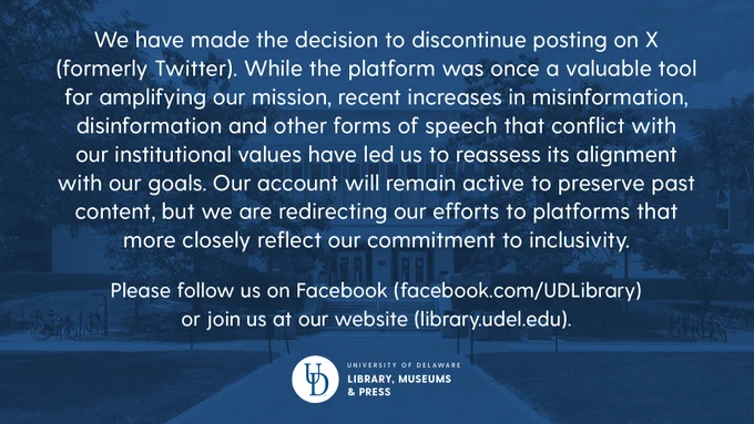 We have made the decision to discontinue posting on X (formerly Twitter). While the platform was once a valuable tool for amplifying our mission, recent increases in misinformation, disinformation and other forms of speech that conflict with our institutional values have led us to reassess its alignment with our goals. Our account will remain active to preserve past content, but we are redirecting our efforts to platforms that more closely reflect our commitment to inclusivity. Please follow us on Facebook (facebook.com/UDLibrary) 
or join us at our website (library.udel.edu).