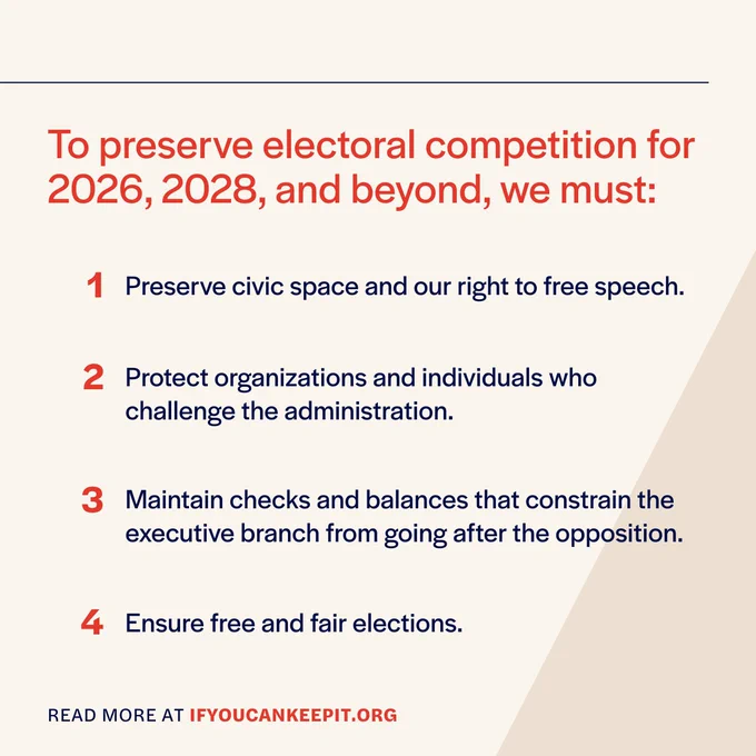 To preserve electoral competition for 2026, 2028,
and beyond, we must:
Preserving civic space and our right to free speech.
Protecting organizations and individuals who challenge the administration.
Maintaining checks and balances that constrain the executive branch from going after the opposition.
Ensuring free and fair elections.

Read about at IfYouCanKeepIt.org
