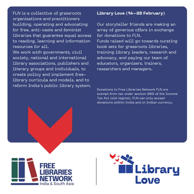 FLN is a collective of grassroots organisations and practitioners building, operating and advocating for free, anti-caste and feminist libraries that guarantee equal access to reading, learning and information resources for all. 
We work with governments, civil society, national and international library associations, publishers and literary groups and individuals, to create policy and implement free-library curricula and models, and to reform India’s public library system.
Library Love (14–28 February) 
Our storyteller friends are making an array of generous offers in exchange for donations to FLN.
Funds raised will go towards curating book sets for grassroots libraries, training library leaders, research and advocacy, and paying our team of educators, organisers, trainers, researchers and managers.
Donations to Free Libraries Network FLN are exempt from tax under section 80G of the Income Tax Act (old regime). FLN can only accept donations within India and in Indian currency.