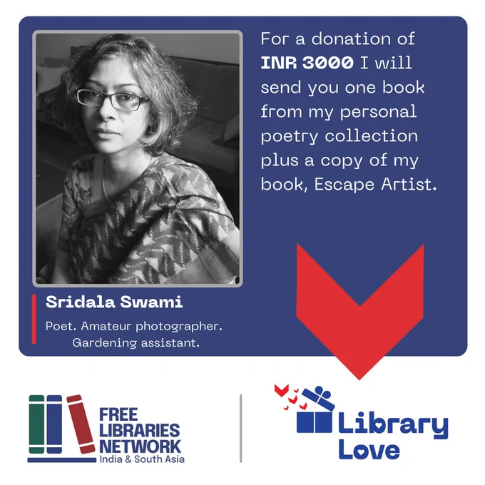 The image is a poster with several elements.
On a [final colour] background, there are several elements of a flyer.
There is a photograph of a person looking at camera.
Below that, the person’s name, and a description:
Sridala Swami
Poet. Amateur photographer. Gardening assistant.
Next to it is this text:
For a donation of INR 3000 I will send you one book from my personal poetry collection plus a copy of my book Escape Artist.
In a band across the bottom are two logos.
On the left, one logotype has a stylised image of three books on a shelf and next to it, the name of the organisation, Free Libraries Network, India & South Asia in dark blue letters.
On the right, the second logotype, which has a stylised image of a blue gift box opening and little red book flying out of it, and the name of the campaign, Library Love.
