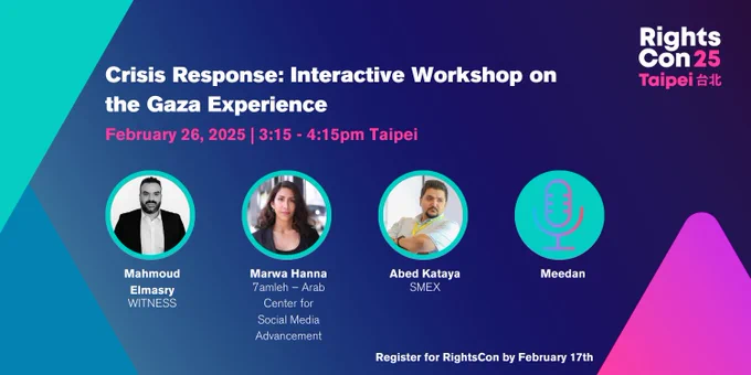 A promotional graphic for a RightsCon 25 session titled “Crisis response: interactive workshop on the Gaza experience.” The event is on February 26, 2025, from 3:15 - 4:15 PM Taipei Time.
Speakers include:
	•	Mahmoud Elmarsy (WITNESS)
	•	Marwa Hanna (7amleh – Arab Center for Social Media Advancement)
	•	Abed Kataya (SMEX)
	•	Meedan (represented by a microphone icon).
The design features a blue-to-purple gradient background with teal and pink accents. A reminder at the bottom says: Register for RightsCon by February 17th!