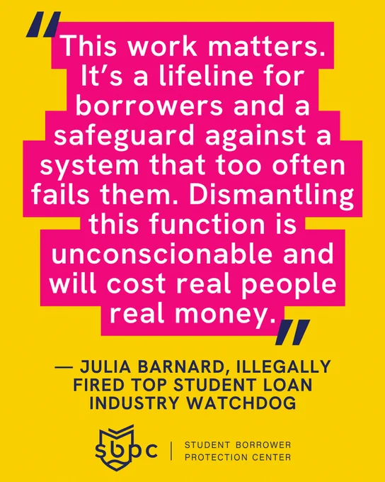 "This work matters.
It’s a lifeline for borrowers and a safeguard against a system that too often fails them. Dismantling this function is unconscionable and will cost real people real money." — Julia Barnard, illegally fired top student loan industry watchdog