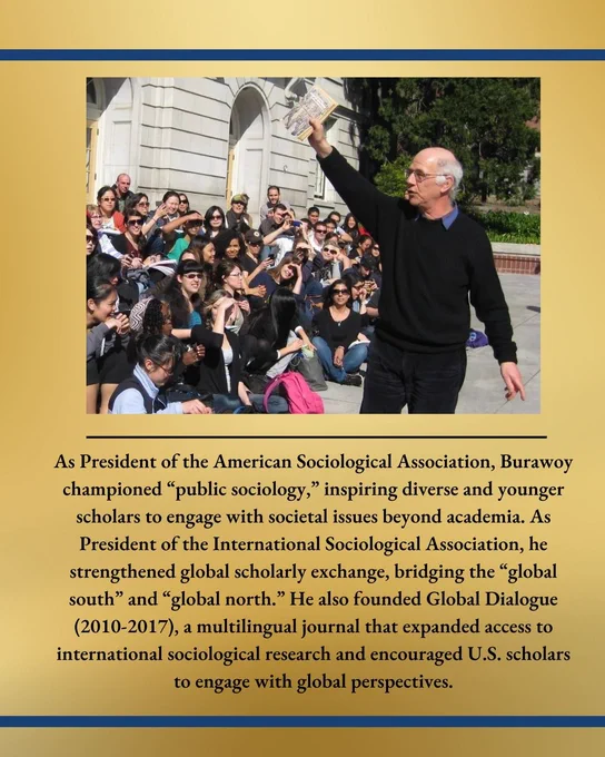 As President of the American Sociological Association, Burawoy championed “public sociology,” inspiring diverse and younger scholars to engage with societal issues beyond academia. As President of the International Sociological Association, he strengthened global scholarly exchange, bridging the “global south” and “global north.” He also founded Global Dialogue (2010-2017), a multilingual journal that expanded access to international sociological research and encouraged U.S. scholars to engage with global perspectives.
