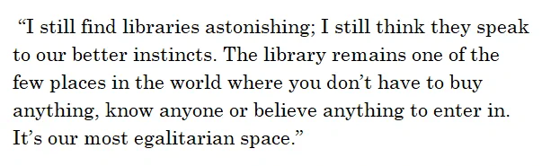 “I still find libraries astonishing; I still think they speak to our better instincts. The library remains one of the few places in the world where you don’t have to buy anything, know anyone or believe anything to enter in. It’s our most egalitarian space.” 